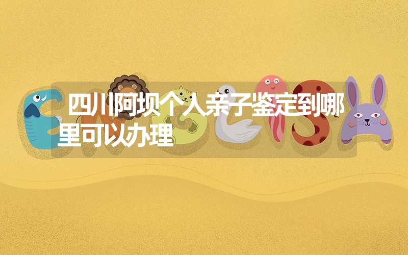 四川阿坝个人亲子鉴定到哪里可以办理