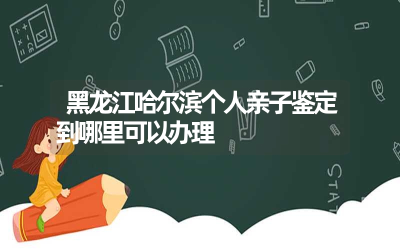 黑龙江哈尔滨个人亲子鉴定到哪里可以办理