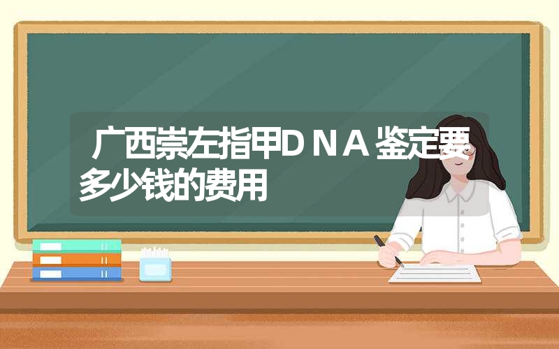 广西崇左指甲DNA鉴定要多少钱的费用