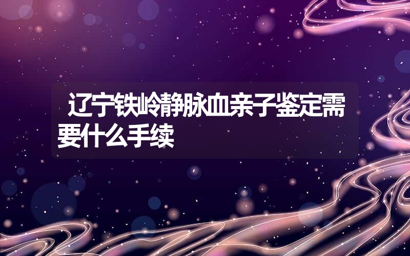 辽宁铁岭静脉血亲子鉴定需要什么手续