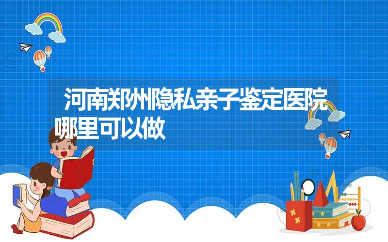 河南郑州隐私亲子鉴定医院哪里可以做