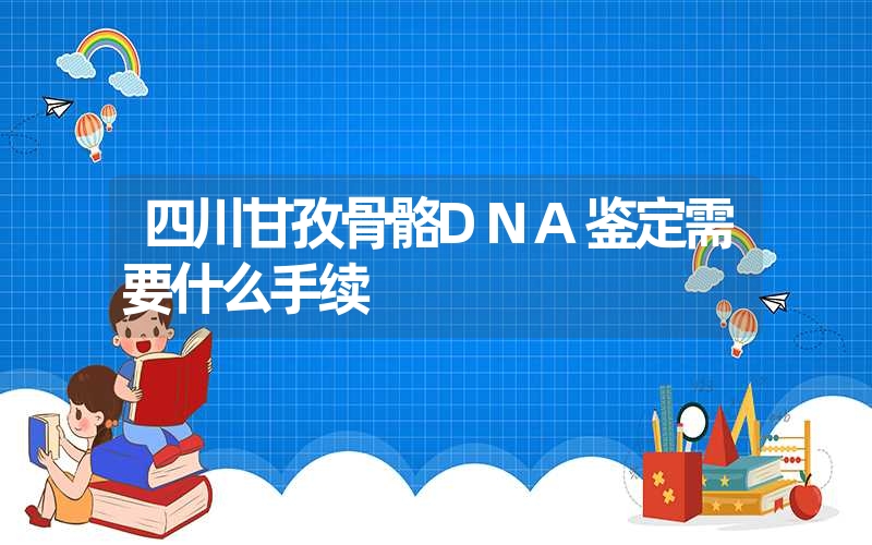 四川甘孜骨骼DNA鉴定需要什么手续