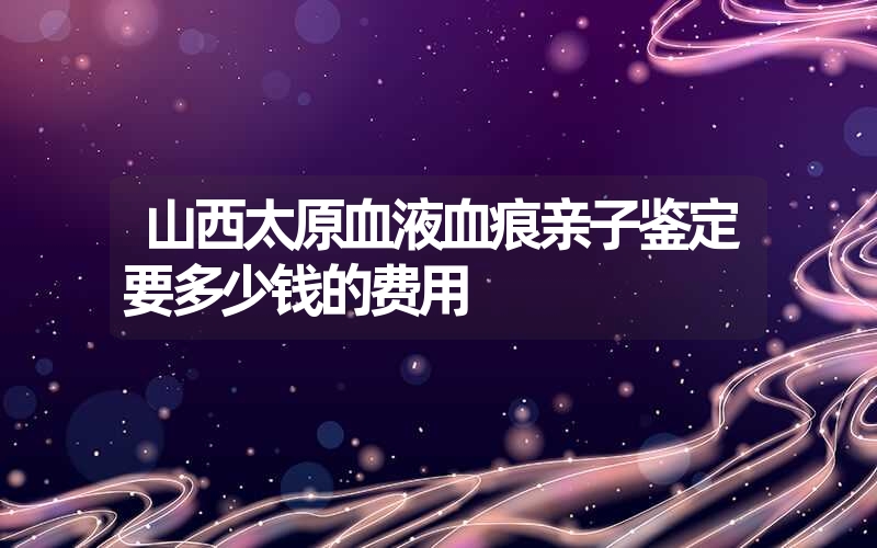 山西太原血液血痕亲子鉴定要多少钱的费用