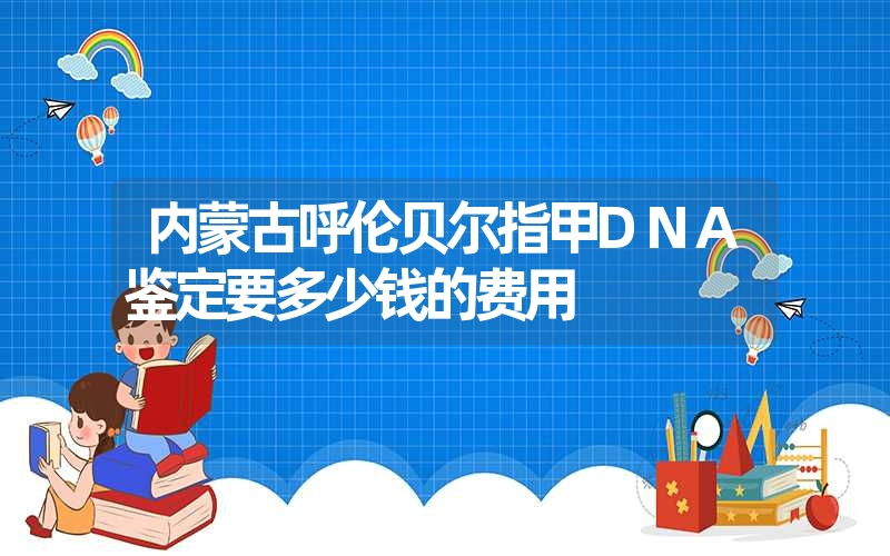 内蒙古呼伦贝尔指甲DNA鉴定要多少钱的费用