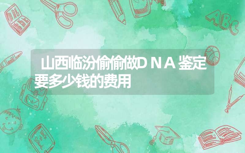 山西临汾偷偷做DNA鉴定要多少钱的费用