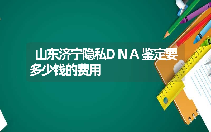 山东济宁隐私DNA鉴定要多少钱的费用