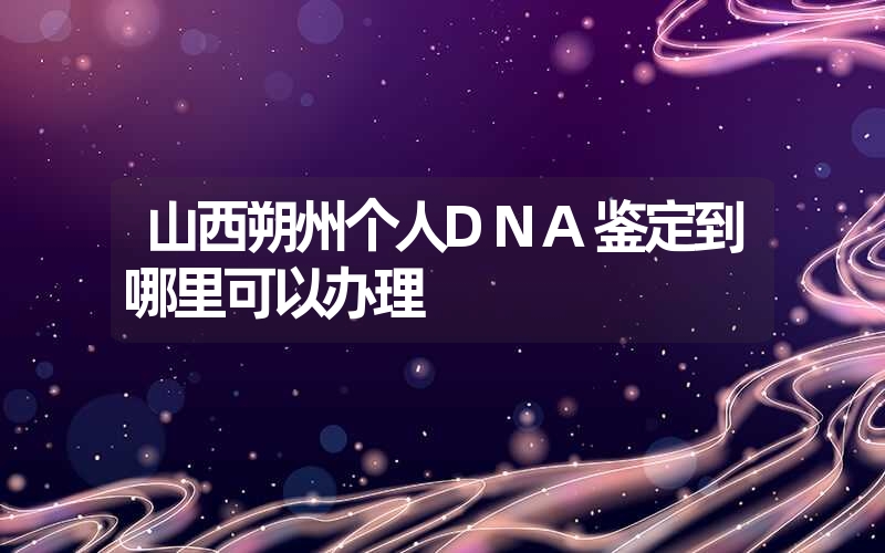 山西朔州个人DNA鉴定到哪里可以办理