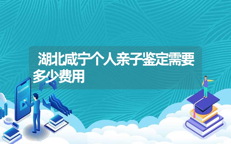 湖北咸宁个人亲子鉴定需要多少费用