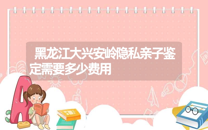 黑龙江大兴安岭隐私亲子鉴定需要多少费用