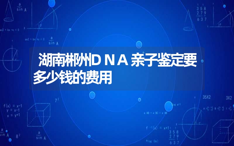 湖南郴州DNA亲子鉴定要多少钱的费用