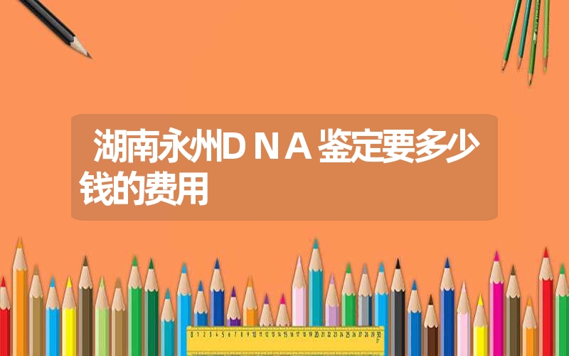 湖南永州DNA鉴定要多少钱的费用