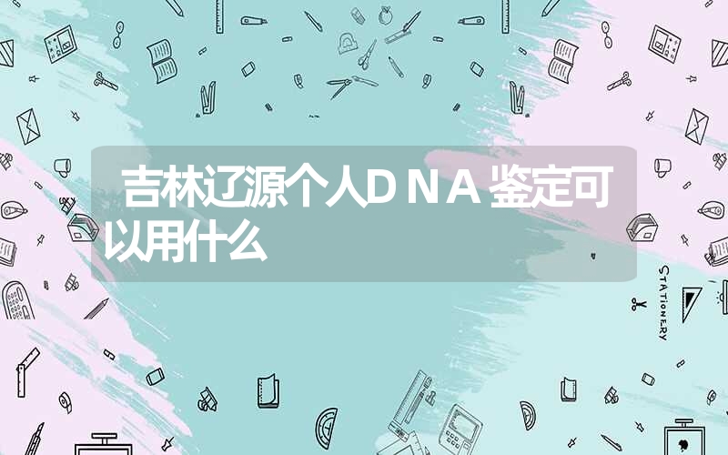 吉林辽源个人DNA鉴定可以用什么