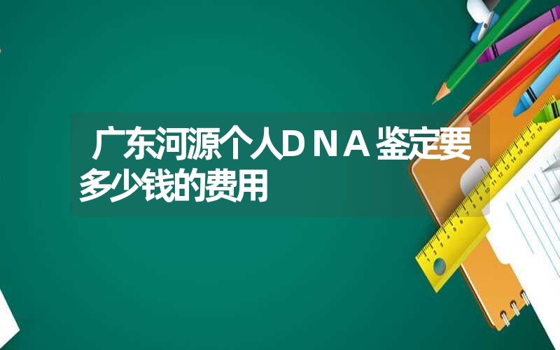 广东河源个人DNA鉴定要多少钱的费用