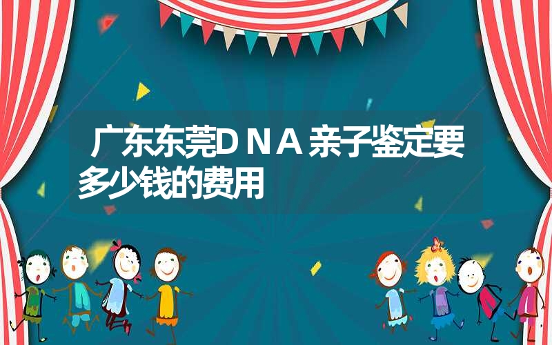 广东东莞DNA亲子鉴定要多少钱的费用