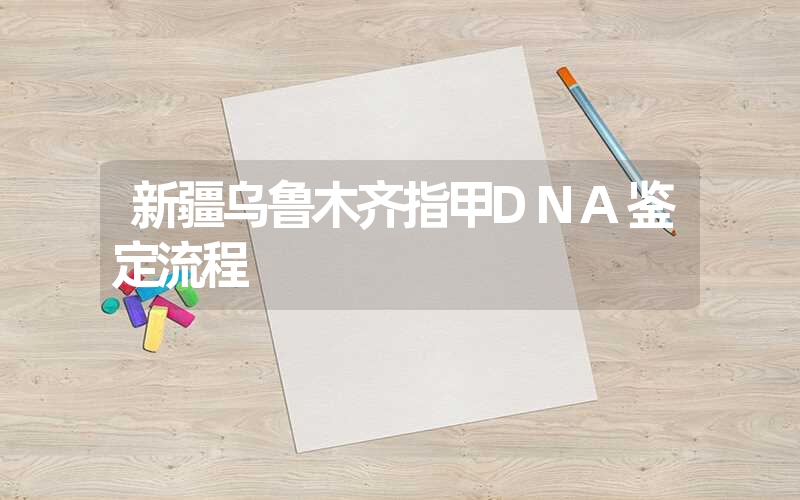 新疆乌鲁木齐指甲DNA鉴定流程