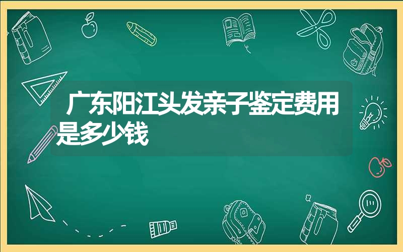 广东阳江头发亲子鉴定费用是多少钱