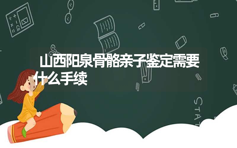 山西阳泉骨骼亲子鉴定需要什么手续