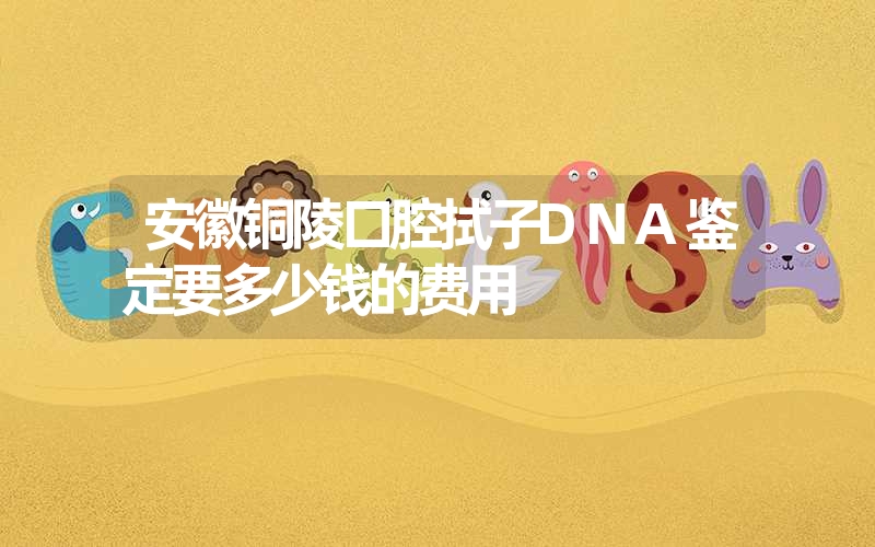 安徽铜陵口腔拭子DNA鉴定要多少钱的费用