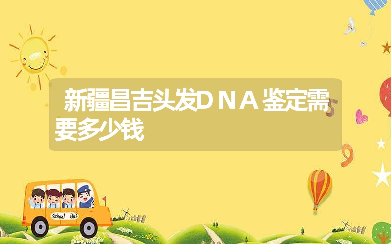 新疆昌吉头发DNA鉴定需要多少钱