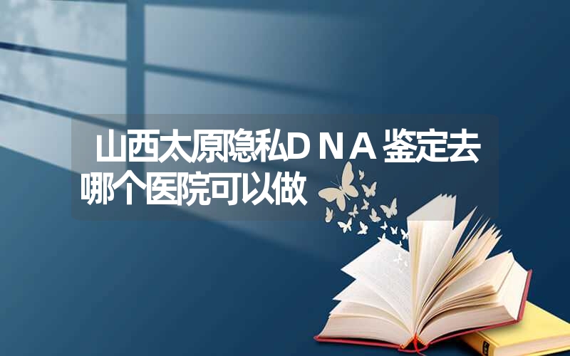 山西太原隐私DNA鉴定去哪个医院可以做