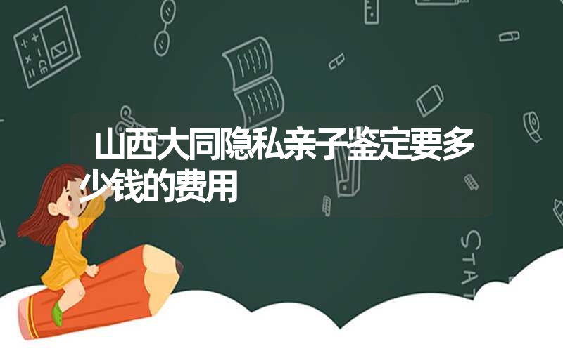 山西大同隐私亲子鉴定要多少钱的费用