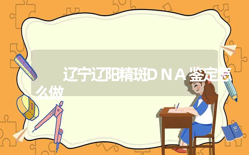 辽宁辽阳精斑DNA鉴定怎么做