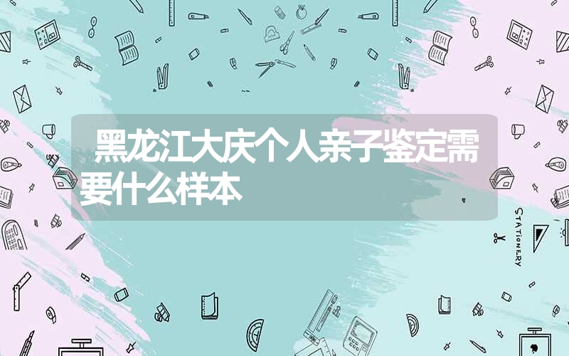 黑龙江大庆个人亲子鉴定需要什么样本