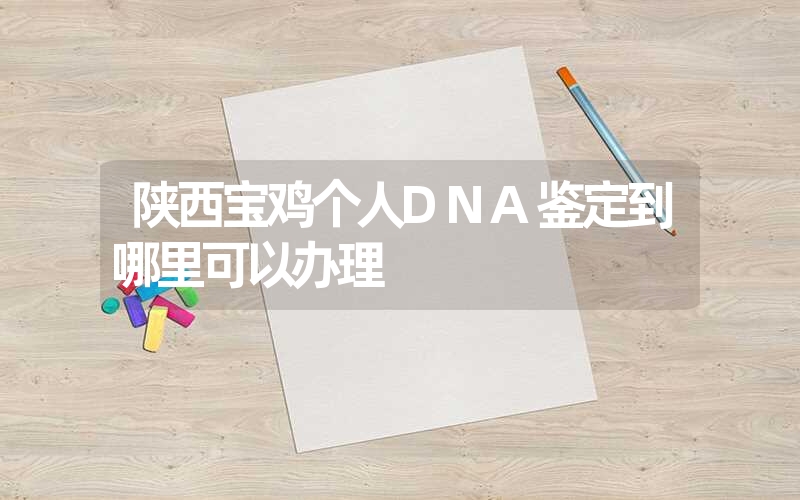 陕西宝鸡个人DNA鉴定到哪里可以办理