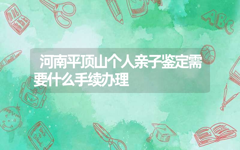 河南平顶山个人亲子鉴定需要什么手续办理