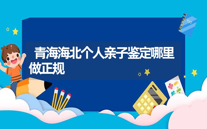 青海海北个人亲子鉴定哪里做正规