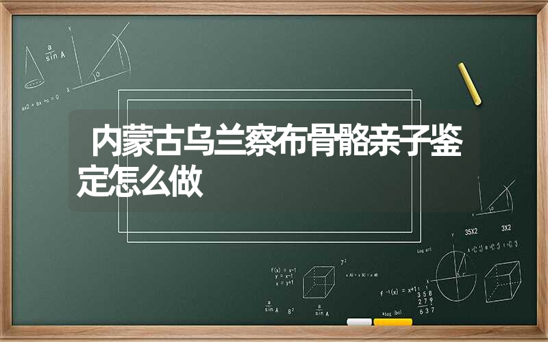 内蒙古乌兰察布骨骼亲子鉴定怎么做