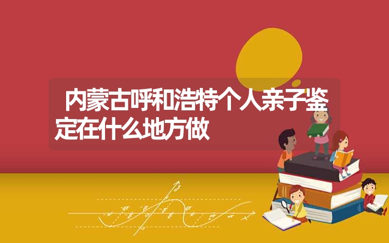 内蒙古呼和浩特个人亲子鉴定在什么地方做