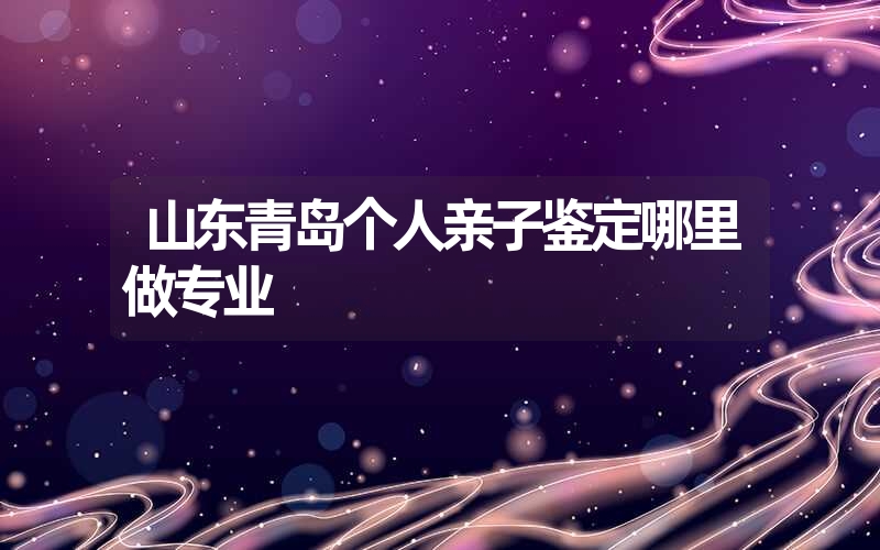 山东青岛个人亲子鉴定哪里做专业