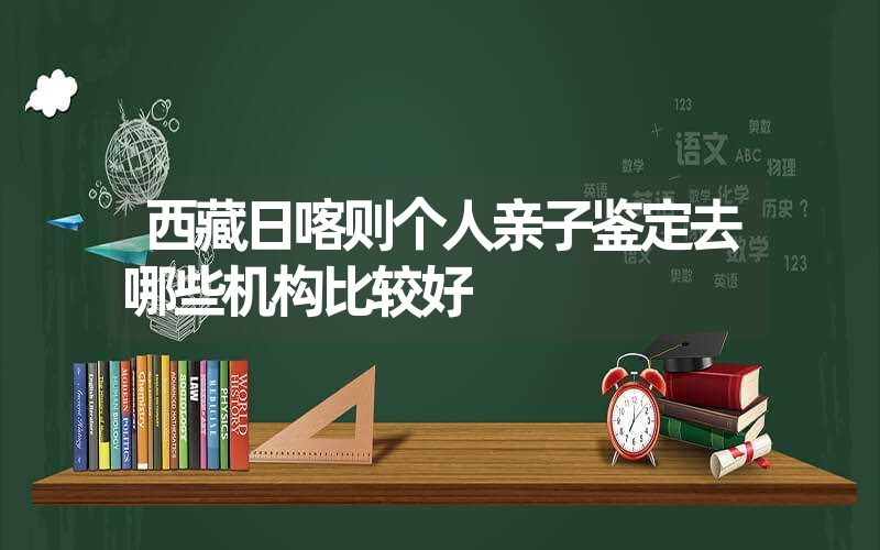 西藏日喀则个人亲子鉴定去哪些机构比较好