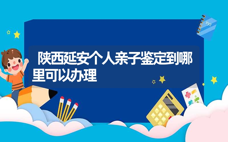 陕西延安个人亲子鉴定到哪里可以办理