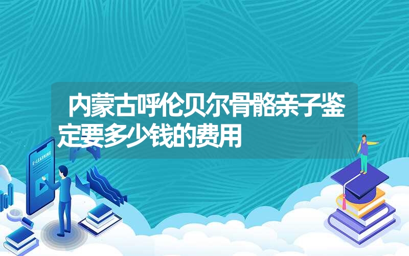 内蒙古呼伦贝尔骨骼亲子鉴定要多少钱的费用