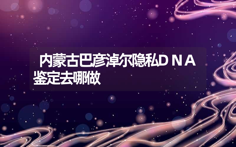 内蒙古巴彦淖尔隐私DNA鉴定去哪做