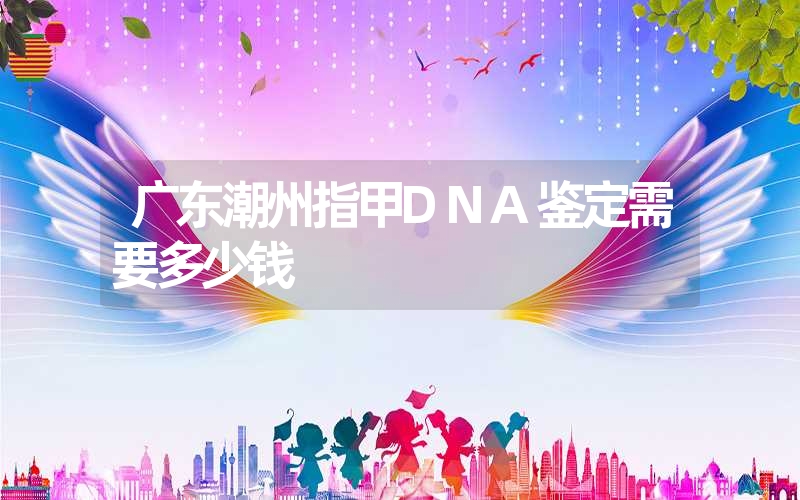 广东潮州指甲DNA鉴定需要多少钱