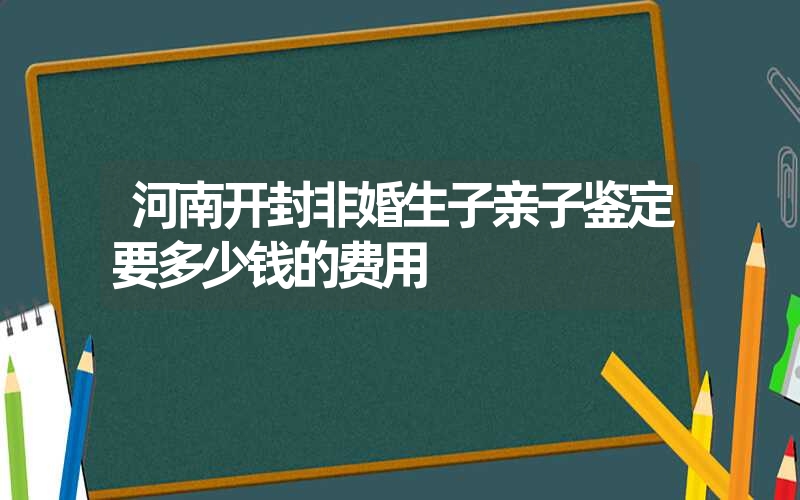 河南开封非婚生子亲子鉴定要多少钱的费用