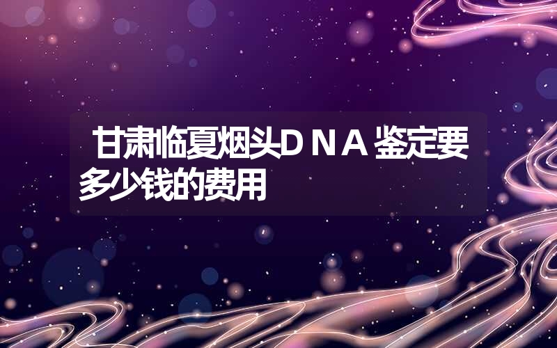 甘肃临夏烟头DNA鉴定要多少钱的费用