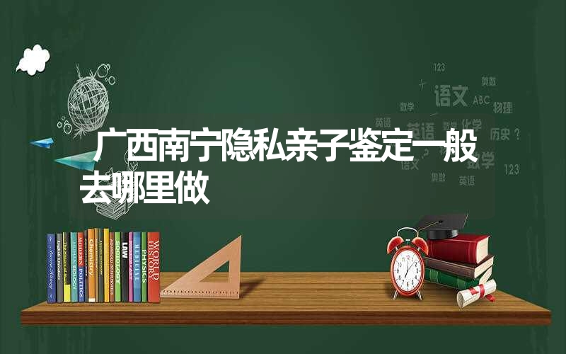 广西南宁隐私亲子鉴定一般去哪里做