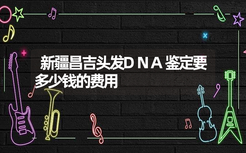 新疆昌吉头发DNA鉴定要多少钱的费用