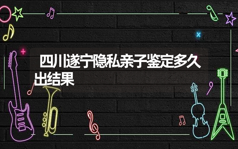 四川遂宁隐私亲子鉴定多久出结果