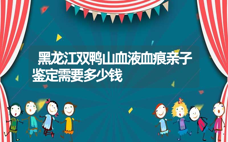 黑龙江双鸭山血液血痕亲子鉴定需要多少钱