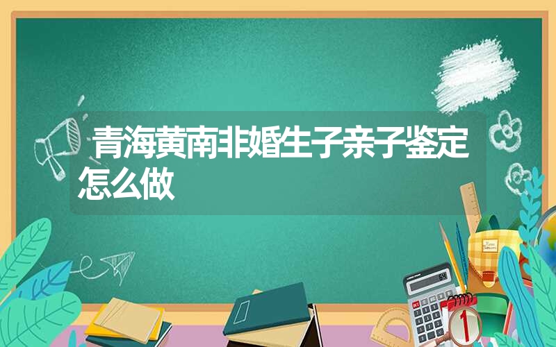 青海黄南非婚生子亲子鉴定怎么做