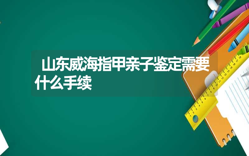 山东威海指甲亲子鉴定需要什么手续