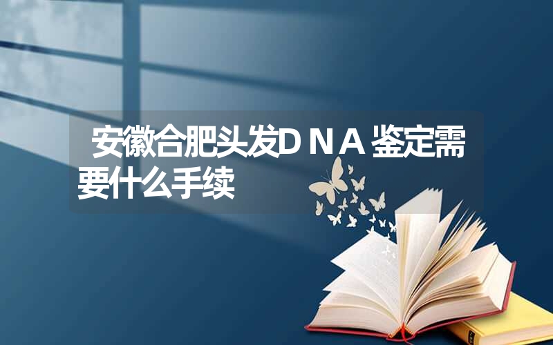 安徽合肥头发DNA鉴定需要什么手续