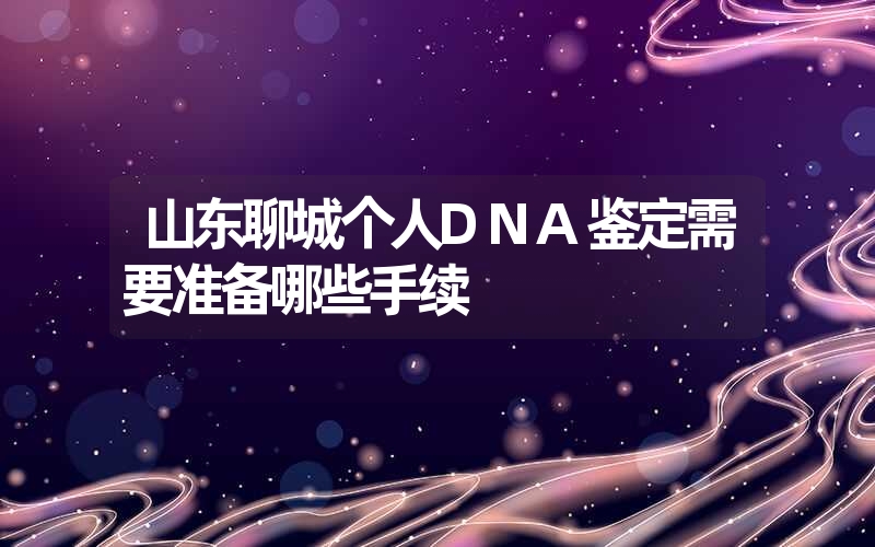 山东聊城个人DNA鉴定需要准备哪些手续