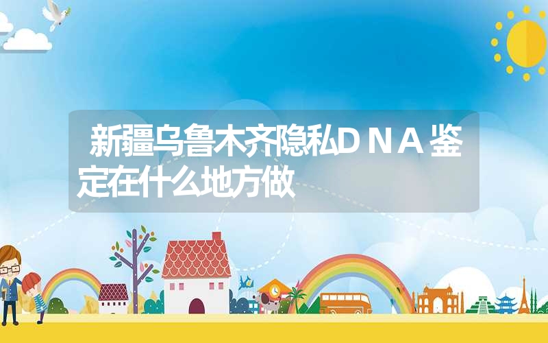 新疆乌鲁木齐隐私DNA鉴定在什么地方做