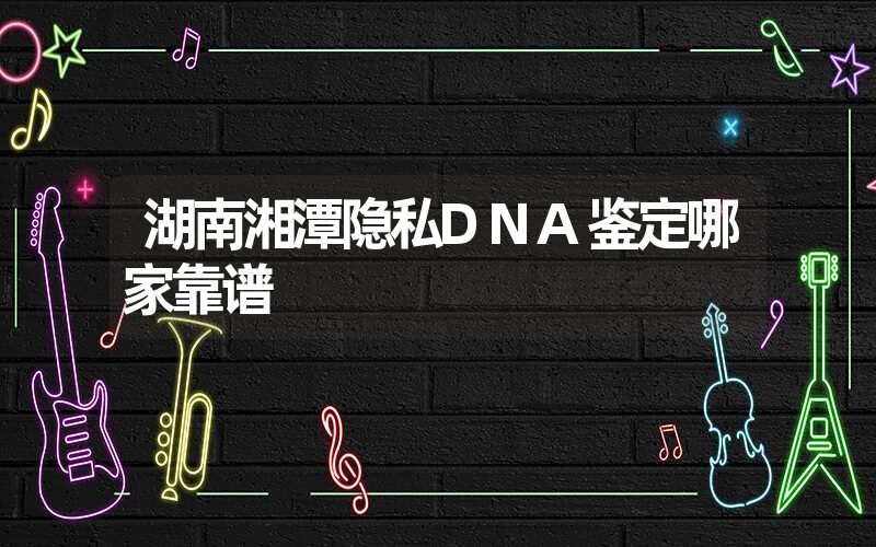 湖南湘潭隐私DNA鉴定哪家靠谱